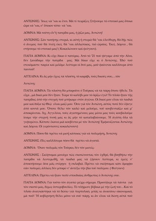 ΑΝΤΩΝΗΣ: Ἴσως νὰ ’ναι κι ἔτσι. Μὰ τί πειράζει; Στήνουμε τὸ σπιτικό μας ὅποια
ὥρα νὰ ’ναι, σ’ ὅποιον τόπο νὰ ’ναι.
ΔΟΜΝΑ: Μὰ τούτη εἶν’ἡ πατρίδα μας, ἡ ῥίζα μας, Ἀντώνη!
ΑΝΤΩΝΗΣ: Σὰν πατήσῃς στεριά, κι αὐτὴ ἡ στεριὰ θὰ ’ναι ἐλεύθερη, θὰ δῇς πὼς
ὁ ἄνεμος ποὺ θὰ πνέῃ ἐκεῖ, θὰ ’ναι ἀλλιώτικος, πιὸ ὡραῖος. Ἐκεῖ, Δόμνα , θὰ
στήσουμε τὸ σπιτικό μας! ( Κοκαλώνουν καὶ φεύγουν).
ΓΙΑΓΙΑ ΔΟΜΝΑ: Κι εἶχε δίκιο ὁ πατέρας. Ἀπὸ τὸ ’21 ποὺ φύγαμε ἀπὸ τὴν Αἶνο,
δὲν ξανάδαμε τὴν πατρίδα

μας. Μὰ δίκιο εἶχε κι ὁ Ἀντώνης. Ἐδῶ ποὺ

στεκόμαστε παρέα καὶ μιλᾶμε λεύτερα οἰ δυό μας, μοῦ φαίνεται καλλίτερα ἀπὸ
παντοῦ!
ΑΓΓΕΛΙΝΑ: Κι ἂς μὴν ἔχεις τὰ πλούτη, τὸ καράβι, τοὺς δικούς σου,…τὸν
Ἀντώνη;
ΓΙΑΓΙΑ ΔΟΜΝΑ: Τὰ πλούτη θὰ μποροῦσε ὁ Τοῦρκος νὰ τὰ πάρῃ ὅποτε ἤθελε. Τὰ
εἶχα , μὰ δικά μου δὲν ἦταν. Τώρα τὸ καλύβι μου τὸ ὁρίζω ἐγώ! Τὸ πλοῖο ἦταν τῆς
πατρίδας ἀπὸ τὴν στιγμὴ ποὺ μπήκαμε στὸν ἀγῶνα. Οἱ δικοί μου εἶναι τὰ παιδιά
μου καὶ δόξα τῷ Θεῷ εἶναι μαζί μου. Ὅσο γιὰ τὸν Ἀντώνη, αὐτὸς ποτὲ δὲν ἔφυγε
ἀπὸ κοντά μου. Ὅποτε θέλω τὸν καλῶ καὶ μιλοῦμε, τοῦ κουβεντιάζω καὶ μ’
ἀποκρίνεται. Ἄχ, Ἀγγελίνα, τοὺς ἀγαπημένους μας μέσα μας τοὺς κουβαλοῦμε
ἴσαμε τὴν στερνὴ πνοή μας κι ἂς μὴν τὸ καταλαβαίνουμε. Ἡ ἀγάπη ὅλα τὰ
γεφυρώνει. Κάποτε ἔκανα μιὰ κουβέντα μὲ τὸν Ἀντώνη( Ἐμφανίζονται Ἀντώνης
καὶ Δόμνα. Οἱ γερόντισσες κοκαλώνουν)
ΔΟΜΝΑ: Πόσο θὰ πρέπει νὰ μισῇ κάποιος γιὰ νὰ πολεμήσῃ, Ἀντώνη;
ΑΝΤΩΝΗΣ :Πὲς καλλλίτερα πόσο θὰ πρέπει νὰ ἀγαπᾶ.
ΔΟΜΝΑ: Ὅταν πολεμᾶς τὸν Τοῦρκο, δὲν τὸν μισεῖς;
ΑΝΤΩΝΗΣ : Σκέφτομαι μονάχα πὼς σκοτώνοντας τὸν ἐχθρό, θὰ βοηθήσω τὴν
πατρίδα νὰ λευτερωθῇ, τὰ παιδιά μας νὰ ζήσουν λεύτερα, κι ἐμεῖς ν’
ἀποκτήσουμε ὅσα μᾶς στέρησε ἡ σκλαβιά. Πρέπει νὰ σκέφτομαι κάτι ὄμορφο
σὰν πολεμῶ, ἀλλιῶς δὲν μπορῶ ν’ ἀντέξω τὴν βία τοῦ πολέμου. ( Φεύγουν)
ΑΓΓΕΛΙΝΑ: Πρέπει νὰ ἦταν πολὺ σπουδαῖος ἄνθρωπος ὁ Ἀντώνης σου.
ΓΙΑΓΙΑ ΔΟΜΝΑ: Γιὰ τοῦτο τὸν ἀγαπῶ μέχρι σήμερα. Προσέφερε τὰ πάντα γιὰ
τὸν σκοπό μας, δίχως ὑστεροβουλίες. Τὸ πλήρωσε βέβαια μὲ τὴν ζωή του…Καὶ τὸ
πλοῖο ἀναγκάστηκα νὰ τὸ δώσω γιὰ πυρπολικό, μπᾶς κι ἀνασάνω οἰκονομικά,
μὰ ποῦ! ¨Η κυβέρνηση θέλει μόνο νὰ σοῦ πάρῃ, κι ἂν εἶναι νὰ δώσῃ αὐτὰ ποὺ

 