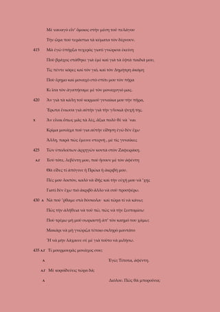 Μὲ ναυαγὸ εἶν’ ὅμοιος στὴν μέση τοῦ πελάγου
Τὴν ὥρα ποὺ τεράστια τὰ κύματα τὸν δέρνουν.
415

Μὰ ἐγὼ ὑπῆρξα τυχερὸς γιατὶ γνώρισα ἐκείνη
Ποὺ βράχος στάθηκε γιὰ ἐμὲ καὶ γιὰ τὰ ἑφτὰ παιδιά μου,
Τὶς πέντε κόρες καὶ τὸν γιό, καὶ τὸν Δημήτρη ἀκόμη
Ποὺ ἔρημο καὶ μοναχὸ στὸ σπίτι μου τὸν πῆρα
Κι ἴσα τὸν ἀγαπήσαμε μὲ τὸν μοναχογιό μας.

420

Ἂν γιὰ τὰ κάλη τοῦ κορμιοῦ γυναίκα μου τὴν πῆρα,
Ἔρωτα ἔνιωσα γιὰ αὐτὴν γιὰ τὴν γλυκιὰ ψυχή της.
Ἂν εἶναι ὅπως μᾶς τὰ λές, ἄξια πολὺ θὲ νὰ ΄ναι

Χ

Κρῖμα μονάχα ποὺ για αὐτὴν εἴδηση ἐγὼ δὲν ἔχω
Ἄλλη, παρὰ πὼς ἔμεινε στερνὴ , μὲ τὶς γυναῖκες
425

Τῶν ὑπολοίπων ἀρχηγῶν κοντὰ στὸν Ζαφειράκη.
Ἐσὺ τότε, λεβέντη μου, ποὺ ἤσουν μὲ τὸν ἀφέντη

Α.Γ

Θὰ εἶδες τί ἀπόγινε ἡ Πρώια ἡ ἀκριβή μου.
Πές μου λοιπὸν, καλὸ νὰ ἰδῇς καὶ τὴν εὐχή μου νὰ ’χῃς
Γιατὶ δὲν ἔχω πιὸ ἀκριβὸ ἄλλο νὰ σοῦ προσφέρω.
430

Α

Νὰ ποὺ ’ῤθαμε στὰ δύσκολα· καὶ τῶρα τί νὰ κάνω;
Πῶς τὴν ἀλήθεια νὰ τοῦ πῶ, πῶς νὰ τὴν ξεστομίσω
Ποὺ τρέμω μὴ μοῦ σωριαστῇ ἀπ’ τὸν καημό του χάμω;
Μακάρι νὰ μὴ γνώριζα τέτοιο σκληρὸ μαντάτο
Ἤ νὰ μὴν λάχαινε σὲ μὲ γιὰ τοῦτο νὰ μιλήσω.

435 Α.Γ Τί μουρμουρᾶς μονάχος σου;
Ἐγὼ; Τίποτα, ἀφέντη.

Α
Α.Γ
Α

Μὲ κοροϊδεύεις τώρα δά;
Διόλου. Πῶς θὰ μποροῦσα;

 