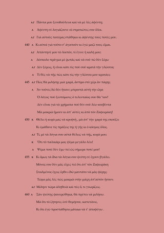 Α.Γ

Πάντα μου ξενοδούλευα καὶ νὰ μὲ λὲς ἀφέντη;

Α

Ἀφέντη σὲ λογιάζουνε οἱ στρατιῶτες σου ὅλοι.

Α.Γ

440

Α

Γιὰ αὐτοὺς πατέρας στάθηκα κι ἀφέντης τους ποτές μου.
Κι αὐτοὶ γιὰ τοῦτο σ’ ἀγαποῦν κι ἐγὼ μαζί τους εἶμαι.

Α.Γ

Ἀπάντησέ μου τὸ λοιπόν, τί ἔγινε ἡ καλή μου;

Α

Δύσκολο πρᾶγμα μὲ ῥωτᾶς καὶ νὰ σοῦ πῶ δὲν ξέρω

Α.Γ
Α

Τί θὲς νὰ πῇς πὼς κάτι τὶς τὴν γλῶσσα μου κρατάει;

Α.Γ

Πὼς θὰ μιλήσῃς μιὰ χαρά, ἄσπρα στὸ χέρι ἂν πάρῃς.

Α

445

Δὲν ξέρεις, ἤ εἶναι κάτι τὶς ποὺ σοῦ κρατᾶ τὴν γλῶσσα;

Ἂν τοῦτες δῶ δὲν ἤτανε μπροστὰ αὐτὴ τὴν ὥρα
Ὁ λόγος ποὺ ξεστόμισες ὁ τελευταῖος σου θὰ ’ταν!
Δὲν εἶναι γιὰ τὰ χρήματα ποὺ δὲν σοῦ λέω κουβέντα
Μὰ μακριὰ ἤμουν κι ἀπ’ αὐτὲς κι ἀπὸ τὸν Ζαφειράκη!

450

Κ

Θέλει ἡ κυρά μας νὰ κρυφτῇ , μὰ ἀπ’ τὴν χαρά της σκούζει
Κι ἐμάθανε τὶς πράξεις της ἡ γῆς κι ὁ κόσμος ὅλος.

Α.Γ
Κ

Ὅτι τὸ παλικάρι μας ψέμα μεγάλο λέει!

Α

455

Τί, μὲ τὰ λόγια σου αὐτὰ θέλεις νὰ πῇς, κυρά μου;

Ψέμα ποτὲ δὲν ἔχω πεῖ ὡς σήμερα ποτέ μου!

Κ

Κι ὅμως τὰ ἴδια τὰ λόγια σου ψεύτη σὲ ἔχουν βγάλει.
Μόνος σου δὲν μᾶς εἶχες πεῖ ὅτι ἀπ’ τὸν Ζαφειράκη
Σταλμένος ἔχεις ἔρθει ἐδῶ μαντάτο νὰ μᾶς φέρῃς;
Τώρα μᾶς λὲς πὼς μακριὰ στὴν μάχη ἀπ’αὐτὸν ἤσουν.

Α.Γ

460

Μίλησε τώρα ἀληθινὰ καὶ πὲς ὅ, τι γνωρίζεις.

Α

Σὰν ψεύτης φανερώθηκα, θὰ πρέπει νὰ μιλήσω.
Μὰ ὅτι τὸ ζήτησες ἐσὺ θυμήσου, καπετάνιε,
Κι ὅτι ἐγὼ προσπάθησα μάταια νὰ τ’ ἀποφύγω .

 