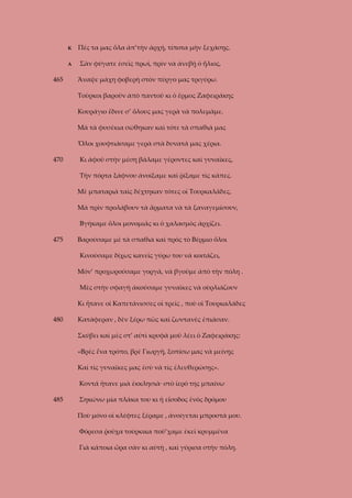 Κ
Α

465

Πές τα μας ὅλα ἀπ’τὴν ἀρχή, τίποτα μὴν ξεχάσῃς.
Σὰν φύγατε ἐσεῖς πρωί, πρὶν νὰ ἀνεβῇ ὁ ἥλιος,
Ἄναψε μάχη φοβερὴ στὸν πύργο μας τριγύρω.
Τοῦρκοι βαροῦν ἀπὸ παντοῦ κι ὁ ἔρμος Ζαφειράκης
Κουράγιο ἔδινε σ’ ὅλους μας γερὰ νὰ πολεμᾶμε.
Μὰ τὰ φυσέκια σώθηκαν καὶ τότε τὰ σπαθιά μας
Ὅλοι χουφτιάσαμε γερὰ στὰ δυνατά μας χέρια.

470

Κι ἀφοῦ στὴν μέση βάλαμε γέροντες καὶ γυναῖκες,
Τὴν πόρτα ξάφνου ἀνοίξαμε καὶ ῥίξαμε τὶς κάπες.
Μὲ μπαταριὰ ταὶς δέχτηκαν τότες οἱ Τουρκαλᾶδες,
Μὰ πρὶν προλάβουν τὰ ἄρματα νὰ τὰ ξαναγεμίσουν,
Βγήκαμε ὅλοι μονομιᾶς κι ὁ χαλασμὸς ἀρχίζει.

475

Βαρούσαμε μὲ τὰ σπαθιὰ καὶ πρὸς τὸ Βέρμιο ὅλοι
Κινούσαμε δίχως κανεῖς γύρω του νὰ κοιτάζει,
Μόν’ προχωρούσαμε γοργά, νὰ βγοῦμε ἀπὸ τὴν πόλη .
Μὲς στὴν σφαγὴ ἀκούσαμε γυναῖκες νὰ οὺρλιάζουν
Κι ἤτανε οἱ Καπετάνισσες οἱ τρεῖς , ποὺ οἱ Τουρκαλάδες

480

Κατάφεραν , δὲν ξέρω πῶς καὶ ζωντανὲς ἐπιάσαν.
Σκύβει καὶ μὲς στ’ αὐτὶ κρυφὰ μοῦ λέει ὁ Ζαφειράκης:
«Βρὲς ἕνα τρόπο, βρὲ Γιωργῆ, ξοπίσω μας νὰ μείνῃς
Καὶ τὶς γυναῖκες μας ἐσὺ νὰ τὶς ἐλευθερώσῃς».
Κοντά ἤτανε μιὰ ἐκκλησιὰ· στὸ ἱερό της μπαίνω

485

Σηκώνω μία πλάκα του κι ἡ εἴσοδος ἑνὸς δρόμου
Ποὺ μόνο οἱ κλέφτες ξέραμε , ἀνοίγεται μπροστά μου.
Φόρεσα ῥοῦχα τούρκικα ποὺ’χαμε ἐκεῖ κρυμμένα
Γιὰ κάποια ὥρα σὰν κι αὐτὴ , καὶ γύρισα στὴν πόλη.

 