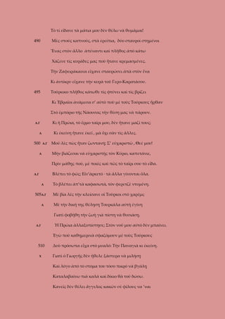 Τὸ τί εἴδανε τὰ μάτια μου δὲν θέλω νὰ θυμᾶμαι!
490

Μὲς στοὺς καπνοὺς, στὰ ἐρείπια, δύο σταυροὶ στημένοι
Ἕνας στὸν ἄλλο ἀπέναντι καὶ πλῆθος ἀπὸ κάτω
Χάζευε τὶς κυράδες μας ποὺ ἤτανε κρεμασμένες.
Τὴν Ζαφειράκαινα εἴχανε σταυρώσει ἀπὰ στὸν ἕνα
Κι ἀντίκρυ εἴχανε τὴν κυρὰ τοῦ Γερο-Καρατάσου.

495

Τούρκικο πλῆθος κάτωθε τὶς φτύνει καὶ τὶς βρίζει
Κι Ἑβραῖοι ἀνάμεσα σ’ αὐτὸ ποὺ μὲ τοὺς Τούρκους ἦρθαν
Στὸ ἐμπόριο τῆς Νάουσας τὴν θέση μας νὰ πάρουν.
Κι ἡ Πρώια, τὸ ἔρμο ταῖρι μου, δὲν ἤτανε μαζί τους;

Α.Γ

Κι ἐκείνη ἤτανε ἐκεῖ , μὰ ὄχι σὰν τὶς ἄλλες.

Α

500

Α.Γ

Α

Μοῦ λὲς πὼς ἦταν ζωντανή; Σ’ εὐχαριστῶ , Θεέ μου!
Μὴν βιάζεσαι νὰ εὐχαριστῇς τὸν Κύριο, καπετάνιε,
Πρὶν μάθῃς ποὺ, μὲ ποιὲς καὶ πῶς τὸ ταῖρι σου τὸ εἶδα.
Βλέπει τὸ φῶς; Εἶν’ἀρκετό · τὰ ἄλλα γίνονται ὅλα.

Α.Γ
Α

505Α.Γ
Α

Τὸ βλέπει ἀπ’τὰ καφασωτά, τὸν φερετζὲ ντυμένη.
Μὲ βία λὲς τὴν κλείσανε οἱ Τοῦρκοι στὸ χαρέμι;
Μὲ τὴν δική της θέληση Τουρκάλα αὐτὴ ἐγίνη
Γιατὶ φοβήθη τὴν ζωὴ γιὰ πίστη νὰ θυσιάσῃ.

Α.Γ

Ἡ Πρώια ἀλλαξοπίστησε; Στὸν νοῦ μου αὐτὸ δὲν μπαίνει.
Ἐγὼ ποὺ καθημερινὰ σφαζόμουν μὲ τοὺς Τούρκους

510
Χ

Δυὸ πρόσωπα εἶχα στὸ μυαλό: Τὴν Παναγιὰ κι ἐκείνη.
Γιατὶ ὁ Γιωργῆς δὲν ἤθελε ξάστερα νὰ μιλήσῃ
Καὶ λόγο ἀπὸ τὸ στόμα του τόσο πικρό νὰ βγάλῃ
Καταλαβαίνω πιὰ καλά καὶ δίκιο θὰ τοῦ δώσω.
Κανεῖς δὲν θέλει ἄγγελος κακῶν σὲ φίλους να ’ναι

 