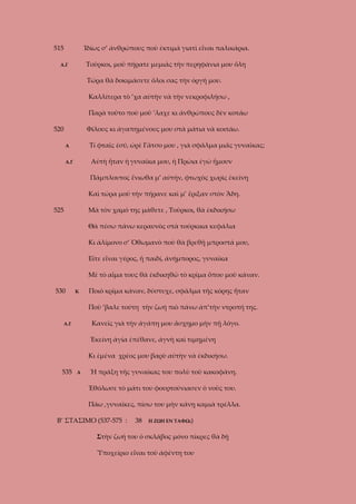 515

Ἰδίως σ’ ἀνθρώπους ποὺ ἐκτιμᾶ γιατὶ εἶναι παλικάρια.
Τοῦρκοι, μοῦ πήρατε μεμιᾶς τὴν περηφάνια μου ὅλη

Α.Γ

Τώρα θὰ δοκιμάσετε ὅλοι σας τὴν ὀργή μου.
Καλλίτερα τὸ ’χα αὐτὴν νὰ τὴν νεκροφιλήσω ,
Παρὰ τοῦτο ποὺ μοῦ ’λαχε κι ἀνθρώπους δὲν κοτάω
520

Φίλους κι ἀγαπημένους μου στὰ μάτια νὰ κοιτάω.
Τί φταῖς ἐσύ, ὠρὲ Γᾶτσο μου , γιὰ σφᾶλμα μιᾶς γυναῖκας;

Α

Αὐτὴ ἦταν ἡ γυναῖκα μου, ἡ Πρώια ἐγὼ ἤμουν

Α.Γ

Πάμπλουτος ἔνιωθα μ’ αὐτήν, φτωχὸς χωρὶς ἐκείνη
Καὶ τώρα μοῦ τὴν πήρανε καὶ μ’ ἔριξαν στὸν Ἄδη.
525

Μὰ τὸν χαμό της μάθετε , Τοῦρκοι, θὰ ἐκδικήσω
Θὰ πέσω πάνω κεραυνὸς στὰ τούρκικα κεφάλια
Κι ἀλίμονο σ’ Ὀθωμανὸ ποὺ θὰ βρεθῇ μπροστά μου,
Εἴτε εἶναι γέρος, ἤ παιδί, ἀνήμπορος, γυναῖκα
Μὲ τὸ αἷμα τους θὰ ἐκδικηθῶ τὸ κρῖμα ὅπου μοῦ κάναν.

530

Κ

Ποιὸ κρῖμα κάναν, δύστυχε, σφᾶλμα τῆς κόρης ἦταν
Ποὺ ’βαλε τούτη τὴν ζωή πιὸ πάνω ἀπ’τὴν ντροπή της.
Κανεῖς γιὰ τὴν ἀγάπη μου ἄσχημο μὴν πῇ λόγο.

Α.Γ

Ἐκείνη ἀγία ἐπέθανε, ἁγνὴ καὶ τιμημένη
Κι ἐμένα χρέος μου βαρὺ αὐτὴν νὰ ἐκδικήσω.
535

Α

Ἡ πράξη τῆς γυναίκας του πολὺ τοῦ κακοφάνη.
Ἐθόλωσε τὸ μάτι του φουρτούνιασεν ὁ νοῦς του.
Πάω ,γυναῖκες, πίσω του μὴν κάνῃ καμιὰ τρέλλα.

Β’ ΣΤΑΣΙΜΟ (537-575 :

38

Η ΖΩΗ ΕΝ ΤΑΦΩι)

Στὴν ζωή του ὁ σκλάβος μόνο πίκρες θὰ δῇ
Ὑποχείριο εἶναι τοῦ ἀφέντη του

 