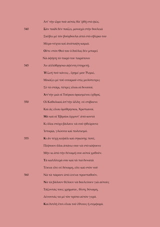 Ἀπ’ τὴν ὥρα ποὺ αὐτὸς θὰ ‘ῤθῇ στὸ φῶς.
540

Σὰν παιδὶ δὲν παίζει, μοναχὰ στὴν δουλειὰ
Σκύβει μὲ τὸν βούρδουλα ἀπά στὸ σβέρκο του
Μέρα-νύχτα καὶ ἀνάπαψη καμιά.
Οὔτε στὸν Θεό του ὁ δοῦλος δὲν μπορεῖ
Νὰ ἀφήσῃ τὸ πικρό του παράπονο

545

Ἂν ἀλλόθρησκο ἀφέντη ὑπηρετῇ.
Ἡ ζωή ποὺ κάνεις , ἔρημέ μου Ῥωμιέ,
Μοιάζει μὲ τοῦ σιταριοῦ στὶς μυλόπετρες
Σὺ τὸ στάρι, πέτρες εἶναι οἱ δυνατοί.
Ἀπ’τὴν μιὰ οἱ Τοῦρκοι ὁρκισμένοι ἐχθροί,

550

Οἱ Καθολικοὶ ἀπ’τὴν ἄλλη σὲ στίβουνε
Καὶ ἂς εἶναι ὁμόθρησκοι, Χριστιανοί.
Μὰ καὶ οἱ Ἑβραῖοι ἔρχοντ’ ἀπὸ κοντά
Κι ὅλοι στόχο βάλανε νὰ σοῦ φθείρουνε
Ἱστορία, γλῶσσα καὶ πολιτισμό.

555

Κι ἂν τύχῃ κεφάλι καὶ σηκώσῃς ποτέ,
Πέφτουν ὅλοι ἀπάνω σου νὰ στὸ κόψουνε
Μὴν κι ἀπὸ τὴν δύναμή σου αὐτοὶ χαθοῦν.
Τὰ καλλίτερά σου καὶ τὰ πιὸ δυνατὰ
Τέκνα εἴτε σὲ δύναμη, εἴτε καὶ στὸν νοῦ

560

Νὰ τὰ πάρουν ἀπὸ ἐσένα προσπαθοῦν.
Νὰ τὰ βάλουν θέλουν νὰ δουλεύουν γιὰ αὐτοὺς
Τάζοντάς τους χρήματα , θέση, δύναμη,
Δένοντάς τα μὲ τὸν τρόπο αὐτὸν γερά.
Καὶ διπλὴ ἔτσι εἶναι τοῦ ἔθνους ἡ συμφορά.

 