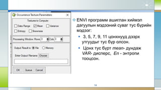 ENVI программ ашиглан хиймэл
дагуулын мэдээний суваг тус бүрийн
мэдээг:
 3, 5, 7, 9, 11 цонхнууд дээрх
утгуудыг тус бүр олсон.
 Цонх тус бүрт mean- дундаж
VAR- дисперс, En - энтропи
тооцсон.
14
 