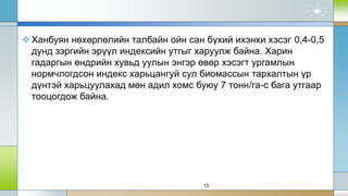 Ханбуян нөхөрлөлийн талбайн ойн сан бүхий ихэнхи хэсэг 0,4-0,5
дунд зэргийн эрүүл индексийн утгыг харуулж байна. Харин
гадаргын өндрийн хувьд уулын энгэр өвөр хэсэгт ургамлын
нормчлогдсон индекс харьцангуй сул биомассын тархалтын үр
дүнтэй харьцуулахад мөн адил хомс буюу 7 тонн/га-с бага утгаар
тооцогдож байна.
19
 