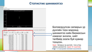 20
Статистик шинжилгээ
Боловсруулсан загварын үр
дүнгийн тоон мэдээнд
шинжилгээ хийн биомассын
хэмжээг ангилж, нийт
талбайд эзэлж буй хувиар
тооцсон.
Зураг: Загварын үр дүнгийн тоон утгад
хийсэн шинжилгээ. (зураг 8-г ашиглав)
ENVI 5.3 программ хангамж ашигласан.
 