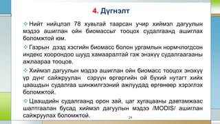 Нийт нийцлэл 78 хувьтай таарсан учир хиймэл дагуулын
мэдээ ашиглан ойн биомассыг тооцох судалгаанд ашиглах
боломжтой юм.
Газрын дээд хэсгийн биомасс болон ургамлын нормчлогдсон
индекс хоорондоо шууд хамааралтай гэж энэхүү судалгаагааны
ажлаараа тооцов.
Хиймэл дагуулын мэдээ ашиглан ойн биомасс тооцох энэхүү
үр дүнг сайжруулан сэрүүн өргөргийн ой бүхий нутагт хийх
цаашдын судалгаа шинжилгээний ажлуудад өргөнөөр хэрэглэх
боломжтой.
Цаашдийн судалгаанд орон зай, цаг хугацааны давтамжаас
шалтгаалан бусад хиймэл дагуулын мэдээ /MODIS/ ашиглан
сайжруулах боломжтой. 24
4. Дүгнэлт
 