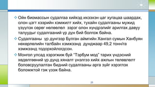 Ойн биомассын судалгаа хийхэд ихээхэн цаг хугацаа шаардах,
олон цэгт хээрийн хэмжилт хийх, тухайн судалгааны мужид
үзүүлэх сөрөг нөлөөлөл зэрэг олон хүндрэлийг арилгах давуу
талуудыг судалгааний үр дүн бий болгож байна.
Судалгааны үр дүнгээр Булган аймгийн Хангал сумын Ханбуян
нөхөрлөлийн талбайн хэмжээнд дунджаар 49,2 тонн/га
хэмжээнд тодорхойлогдсон.
Монгол улсад хэрэгжиж буй “Тэрбум мод” тарих үндэсний
хөдөлгөөний үр дүнд хяналт үнэлгээ хийх ажлын төлөвлөлт
боловсруулалтан бидний судалгааны арга зүйг хэрэглэх
боломжтой гэж үзэж байна.
25
 