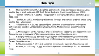 Ном зүй
1. Norovsuren Bayanmunkh, T. B. (2019). Estimation for forest biomass and coverage using
satellite data in small scale area. IOP Conf. Series: Earth and Environmental Science, 320-331.
2. Tsolmon Renchin, B. N. (2019). The approach of above ground biomass estimation. page
1080-1086.
3. Tsolmon, R. (2003). Methodology to estimate coverage and biomass of boreal forests using
satellite data . Ulaanbaatar.
4. Yangquan Li, N. H. (2018). Spatiotemporal Estimation of Bamboo forest aboveground
carbon storage based on Landsat data in Zhejiang, China. Multidisciplinary Digital Publishing
Institute.
5. А.Мөнх-Эрдэнэ. (2019). “Сансрын олон эх сурвалжийн мэдээгээр ойн мэдээллийн санг
баяжуулах арга зүйн асуудалд” Докторын судалгааны ажил. Улаанбаатар хот .
6. Б.Баяртунгалаг. (2009). Зайнаас тандан судлал болон газарзүй мэдээллийн систем
ашиглан газар ашиглалтын зураглал хийх арга зүй боловсруулах.тагистрын зэрэг горилсон
бүтээл, Улаанбаатар хот .
7. Б.Жамъяаншарав, Г. (2015 он). Магадлал статистикийн удиртгал. Улаанбаатар хот.
8. БОАЖЯ, Ш. О. (2018). Ой, уур амьсгалын өөрчлөлт. Улаанбаатар: ШУТИС хэвлэлийн
газар.
26
 