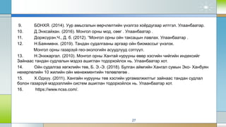 9. БОНХЯ. (2014). Уур амьсгалын өөрчлөлтийн үнэлгээ хоёрдугаар илтгэл. Улаанбаатар.
10. Д.Энхсайхан. (2016). Монгол орны мод, сөөг . Улаанбаатар .
11. Доржсүрэн.Ч., Д. б. (2012). “Монгол орны ойн таксацын лавлах. Улаанбаатар .
12. Н.Баянмөнх. (2019). Тандан судалгааны аргаар ойн биомассыг үнэлэх.
Монгол орны газарзүй гео-экологийн асуудлууд сэтгүүл.
13. Н.Энхжаргал. (2010). Монгол орны Хантай нурууны өвөр хэсгийн чийгийн индексийг
Зайнаас тандан судлалын мэдээ ашиглан тодорхойлох нь. Улаанбаатар хот.
14. Ойн судалгаа хөгжлийн төв, Б. Э.-Э. (2018). Булган аймгийн Хангал сумын Эко- Ханбуян
нөхөрлөлийн 10 жилийн ойн менежментийн төлөвлөгөө .
15. Х.Одхүү. (2011). Хангайн нурууны төв хэсгийн ургамалжилтыг зайнаас тандан судлал
болон газарзүй мэдээллийн систем ашиглан тодорхойлох нь. Улаанбаатар хот.
16. https://www.ncss.com/.
27
 