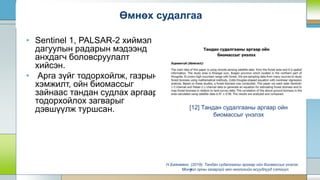 • Sentinel 1, PALSAR-2 хиймэл
дагуулын радарын мэдээнд
анхдагч боловсруулалт
хийсэн.
• Арга зүйг тодорхойлж, газрын
хэмжилт, ойн биомассыг
зайнаас тандан судлах аргаар
тодорхойлох загварыг
дэвшүүлж туршсан.
7
[12] Тандан судалгааны аргаар ойн
биомассыг үнэлэх
Н.Баянмөнх. (2019). Тандан судалгааны аргаар ойн биомассыг үнэлэх.
Монгол орны газарзүй гео-экологийн асуудлууд сэтгүүл.
Өмнөх судалгаа
 