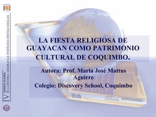 LA FIESTA RELIGIOSA DE GUAYACAN COMO PATRIMONIO CULTURAL DE COQUIMBO . Autora: Prof. Maria José Mattus Aguirre Colegio: Discovery School, Coquimbo 
