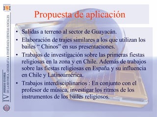 Propuesta   de aplicación Salidas a terreno al sector de Guayacán. Elaboración de trajes similares a los que utilizan los bailes “ Chinos” en sus presentaciones. Trabajos de investigación sobre las primeras fiestas religiosas en la zona y en Chile. Además de trabajos sobre las fiestas religiosas en España y su influencia en Chile y Latinoamérica. Trabajos interdisciplinarios : En conjunto con el profesor de música, investigar los ritmos de los instrumentos de los bailes religiosos. 