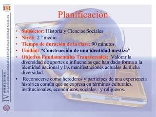 Planificación Subsector:  Historia y Ciencias Sociales Nivel:   2 º medio Tiempo de duración de la clase:  90 minutos Unidad:  “Construcción de una identidad mestiza” Objetivo Fundamentales Transversales:   Valorar la diversidad de aportes e influencias que han dado forma a la identidad nacional y las manifestaciones actuales de dicha diversidad. Reconocerse como herederos y partícipes de una experiencia histórica común que se expresa en términos culturales, institucionales, económicos, sociales  y religiosos. 