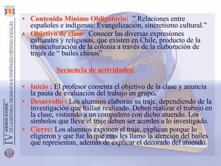 Contenido Mínimo Obligatorio:    ” Relaciones entre españoles e indígenas: Evangelización, sincretismo cultural.” Objetivo de clase :   Conocer las diversas expresiones culturales y religiosas, que existen en Chile, producto de la transculturación de la colonia a través de la elaboración de trajes de “ bailes chinos” Secuencia de actividades:   Inicio   :   El profesor comenta el objetivo de la clase y anuncia la pauta de evaluación del trabajo en grupo . Desarrollo :   Los alumnos elaboran su traje, dependiendo de la investigación que hallan realizado. Deben realizar el trabajo en la clase, vistiendo a un compañero con dicho atuendo. Los símbolos que lleve el traje deben ser acordes a lo investigado. Cierre:   Los alumnos exponen el traje, explican porque lo eligieron y que fue lo que mas les llamo la atención del bailes que representan, además de explicar el decorado del atuendo. 