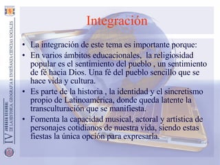 Integración La integración de este tema es importante porque:  En varios ámbitos educacionales,  la religiosidad popular es el sentimiento del pueblo , un sentimiento de fé hacia Dios. Una fé del pueblo sencillo que se hace vida y cultura. Es parte de la historia , la identidad y el sincretismo propio de Latinoamérica, donde queda latente la transculturación que se manifiesta. Fomenta la capacidad musical, actoral y artística de personajes cotidianos de nuestra vida, siendo estas fiestas la única opción para expresarla. 