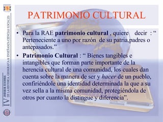 PATRIMONIO CULTURAL Para la RAE  patrimonio cultural  , quiere  decir  : “ Perteneciente a uno por razón  de su patria,padres o antepasados.” Patrimonio Cultural  : “ Bienes tangibles e intangibles que forman parte importante de la herencia cultural de una comunidad, los cuales dan cuenta sobre la manera de ser y  hacer  de un pueblo, confiriéndole una identidad determinada la que a su vez sella a la misma comunidad, protegiéndola de otros por cuanto la distingue y diferencia”.  