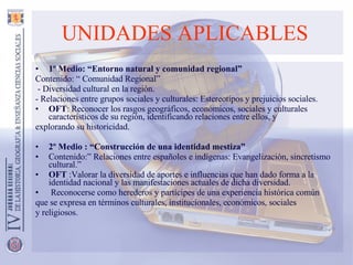 UNIDADES APLICABLES   1º Medio: “Entorno natural y comunidad regional” Contenido: “ Comunidad Regional” - Diversidad cultural en la región.  - Relaciones entre grupos sociales y culturales: Estereotipos y prejuicios sociales. OFT : Reconocer los rasgos geográficos, económicos, sociales y culturales característicos de su región, identificando relaciones entre ellos, y explorando su historicidad. 2º Medio : “Construcción de una identidad mestiza” Contenido:” Relaciones entre españoles e indígenas: Evangelización, sincretismo cultural.” OFT  :Valorar la diversidad de aportes e influencias que han dado forma a la identidad nacional y las manifestaciones actuales de dicha diversidad. Reconocerse como herederos y partícipes de una experiencia histórica común que se expresa en términos culturales, institucionales, económicos, sociales y religiosos. 