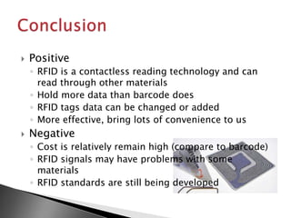    Positive
    ◦ RFID is a contactless reading technology and can
      read through other materials
    ◦ Hold more data than barcode does
    ◦ RFID tags data can be changed or added
    ◦ More effective, bring lots of convenience to us
   Negative
    ◦ Cost is relatively remain high (compare to barcode)
    ◦ RFID signals may have problems with some
      materials
    ◦ RFID standards are still being developed
 