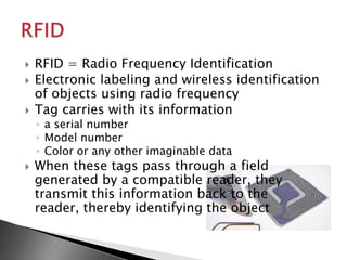    RFID = Radio Frequency Identification
   Electronic labeling and wireless identification
    of objects using radio frequency
   Tag carries with its information
    ◦ a serial number
    ◦ Model number
    ◦ Color or any other imaginable data
   When these tags pass through a field
    generated by a compatible reader, they
    transmit this information back to the
    reader, thereby identifying the object
 