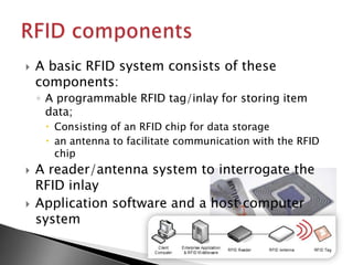    A basic RFID system consists of these
    components:
    ◦ A programmable RFID tag/inlay for storing item
      data;
      Consisting of an RFID chip for data storage
      an antenna to facilitate communication with the RFID
       chip
   A reader/antenna system to interrogate the
    RFID inlay
   Application software and a host computer
    system
 