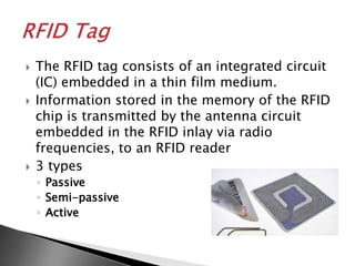    The RFID tag consists of an integrated circuit
    (IC) embedded in a thin film medium.
   Information stored in the memory of the RFID
    chip is transmitted by the antenna circuit
    embedded in the RFID inlay via radio
    frequencies, to an RFID reader
   3 types
    ◦ Passive
    ◦ Semi-passive
    ◦ Active
 