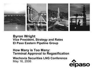 Byron Wright
Vice President, Strategy and Rates
El Paso Eastern Pipeline Group

How Many is Too Many:
Terminal Approval to Regasification
Wachovia Securities LNG Conference
May 16, 2006
 