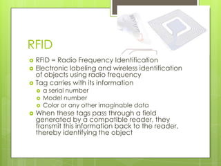 RFID
   RFID = Radio Frequency Identification
   Electronic labeling and wireless identification
    of objects using radio frequency
   Tag carries with its information
       a serial number
       Model number
       Color or any other imaginable data
   When these tags pass through a field
    generated by a compatible reader, they
    transmit this information back to the reader,
    thereby identifying the object
 