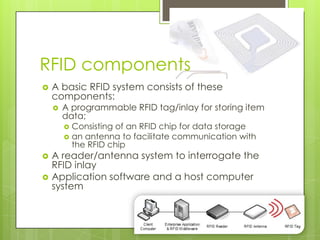 RFID components
   A basic RFID system consists of these
    components:
       A programmable RFID tag/inlay for storing item
        data;
         Consisting of an RFID chip for data storage
         an antenna to facilitate communication with
          the RFID chip
   A reader/antenna system to interrogate the
    RFID inlay
   Application software and a host computer
    system
 
