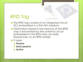 RFID Tag
   The RFID tag consists of an integrated circuit
    (IC) embedded in a thin film medium.
   Information stored in the memory of the RFID
    chip is transmitted by the antenna circuit
    embedded in the RFID inlay via radio
    frequencies, to an RFID reader
   3 types
       Passive
       Semi-passive
       Active
 
