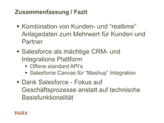 Zusammenfassung / Fazit
 Kombination von Kunden- und “realtime”
Anlagedaten zum Mehrwert für Kunden und
Partner
 Salesforce als mächtige CRM- und
Integrations Plattform
 Offene standard API’s
 Salesforce Canvas für “Mashup” Integration
 Dank Salesforce - Fokus auf
Geschäftsprozesse anstatt auf technische
Basisfunktionalität
 