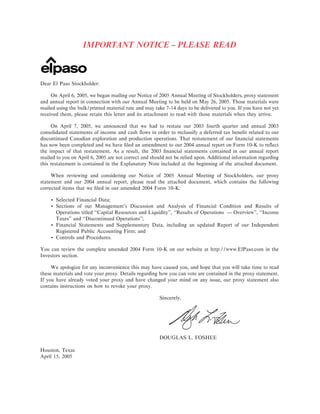 IMPORTANT NOTICE Ó PLEASE READ



Dear El Paso Stockholder:

     On April 6, 2005, we began mailing our Notice of 2005 Annual Meeting of Stockholders, proxy statement
and annual report in connection with our Annual Meeting to be held on May 26, 2005. Those materials were
mailed using the bulk/printed material rate and may take 7-14 days to be delivered to you. If you have not yet
received them, please retain this letter and its attachment to read with those materials when they arrive.

     On April 7, 2005, we announced that we had to restate our 2003 fourth quarter and annual 2003
consolidated statements of income and cash Öows in order to reclassify a deferred tax beneÑt related to our
discontinued Canadian exploration and production operations. That restatement of our Ñnancial statements
has now been completed and we have Ñled an amendment to our 2004 annual report on Form 10-K to reÖect
the impact of that restatement. As a result, the 2003 Ñnancial statements contained in our annual report
mailed to you on April 6, 2005 are not correct and should not be relied upon. Additional information regarding
this restatement is contained in the Explanatory Note included at the beginning of the attached document.

     When reviewing and considering our Notice of 2005 Annual Meeting of Stockholders, our proxy
statement and our 2004 annual report, please read the attached document, which contains the following
corrected items that we Ñled in our amended 2004 Form 10-K:

    ‚ Selected Financial Data;
    ‚ Sections of our Management's Discussion and Analysis of Financial Condition and Results of
      Operations titled quot;quot;Capital Resources and Liquidity'', quot;quot;Results of Operations Ì Overview'', quot;quot;Income
      Taxes'' and quot;quot;Discontinued Operations'';
    ‚ Financial Statements and Supplementary Data, including an updated Report of our Independent
      Registered Public Accounting Firm; and
    ‚ Controls and Procedures.

You can review the complete amended 2004 Form 10-K on our website at http://www.ElPaso.com in the
Investors section.

     We apologize for any inconvenience this may have caused you, and hope that you will take time to read
these materials and vote your proxy. Details regarding how you can vote are contained in the proxy statement.
If you have already voted your proxy and have changed your mind on any issue, our proxy statement also
contains instructions on how to revoke your proxy.

                                                       Sincerely,




                                                       DOUGLAS L. FOSHEE

Houston, Texas
April 15, 2005
 