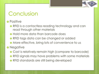 Conclusion
 Positive
     RFID is a contactless reading technology and can
      read through other materials
     Hold more data than barcode does
     RFID tags data can be changed or added
     More effective, bring lots of convenience to us
 Negative
     Cost is relatively remain high (compare to barcode)
     RFID signals may have problems with some materials
     RFID standards are still being developed
 