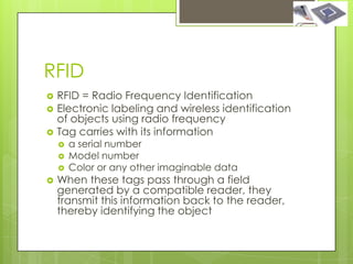 RFID
   RFID = Radio Frequency Identification
   Electronic labeling and wireless identification
    of objects using radio frequency
   Tag carries with its information
       a serial number
       Model number
       Color or any other imaginable data
   When these tags pass through a field
    generated by a compatible reader, they
    transmit this information back to the reader,
    thereby identifying the object
 