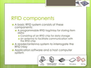 RFID components
   A basic RFID system consists of these
    components:
       A programmable RFID tag/inlay for storing item
        data;
         Consisting of an RFID chip for data storage
         an antenna to facilitate communication with
          the RFID chip
   A reader/antenna system to interrogate the
    RFID inlay
   Application software and a host computer
    system
 