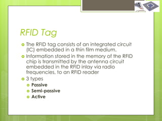 RFID Tag
   The RFID tag consists of an integrated circuit
    (IC) embedded in a thin film medium.
   Information stored in the memory of the RFID
    chip is transmitted by the antenna circuit
    embedded in the RFID inlay via radio
    frequencies, to an RFID reader
   3 types
       Passive
       Semi-passive
       Active
 
