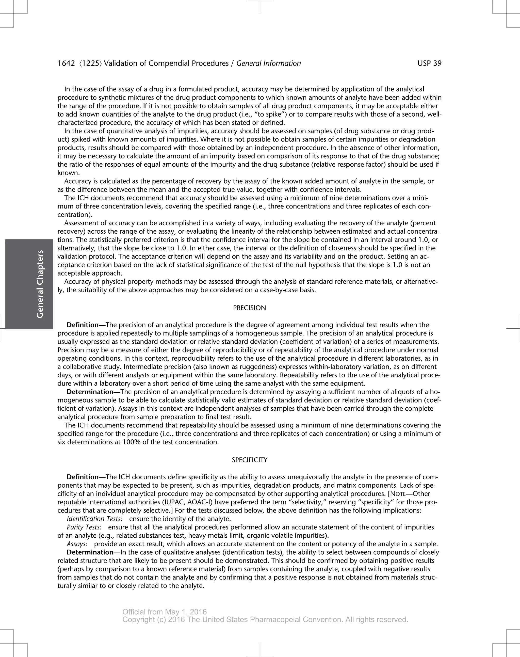 In the case of the assay of a drug in a formulated product, accuracy may be determined by application of the analytical
procedure to synthetic mixtures of the drug product components to which known amounts of analyte have been added within
the range of the procedure. If it is not possible to obtain samples of all drug product components, it may be acceptable either
to add known quantities of the analyte to the drug product (i.e., “to spike”) or to compare results with those of a second, well-
characterized procedure, the accuracy of which has been stated or defined.
In the case of quantitative analysis of impurities, accuracy should be assessed on samples (of drug substance or drug prod-
uct) spiked with known amounts of impurities. Where it is not possible to obtain samples of certain impurities or degradation
products, results should be compared with those obtained by an independent procedure. In the absence of other information,
it may be necessary to calculate the amount of an impurity based on comparison of its response to that of the drug substance;
the ratio of the responses of equal amounts of the impurity and the drug substance (relative response factor) should be used if
known.
Accuracy is calculated as the percentage of recovery by the assay of the known added amount of analyte in the sample, or
as the difference between the mean and the accepted true value, together with confidence intervals.
The ICH documents recommend that accuracy should be assessed using a minimum of nine determinations over a mini-
mum of three concentration levels, covering the specified range (i.e., three concentrations and three replicates of each con-
centration).
Assessment of accuracy can be accomplished in a variety of ways, including evaluating the recovery of the analyte (percent
recovery) across the range of the assay, or evaluating the linearity of the relationship between estimated and actual concentra-
tions. The statistically preferred criterion is that the confidence interval for the slope be contained in an interval around 1.0, or
alternatively, that the slope be close to 1.0. In either case, the interval or the definition of closeness should be specified in the
validation protocol. The acceptance criterion will depend on the assay and its variability and on the product. Setting an ac-
ceptance criterion based on the lack of statistical significance of the test of the null hypothesis that the slope is 1.0 is not an
acceptable approach.
Accuracy of physical property methods may be assessed through the analysis of standard reference materials, or alternative-
ly, the suitability of the above approaches may be considered on a case-by-case basis.
PRECISION
Definition—The precision of an analytical procedure is the degree of agreement among individual test results when the
procedure is applied repeatedly to multiple samplings of a homogeneous sample. The precision of an analytical procedure is
usually expressed as the standard deviation or relative standard deviation (coefficient of variation) of a series of measurements.
Precision may be a measure of either the degree of reproducibility or of repeatability of the analytical procedure under normal
operating conditions. In this context, reproducibility refers to the use of the analytical procedure in different laboratories, as in
a collaborative study. Intermediate precision (also known as ruggedness) expresses within-laboratory variation, as on different
days, or with different analysts or equipment within the same laboratory. Repeatability refers to the use of the analytical proce-
dure within a laboratory over a short period of time using the same analyst with the same equipment.
Determination—The precision of an analytical procedure is determined by assaying a sufficient number of aliquots of a ho-
mogeneous sample to be able to calculate statistically valid estimates of standard deviation or relative standard deviation (coef-
ficient of variation). Assays in this context are independent analyses of samples that have been carried through the complete
analytical procedure from sample preparation to final test result.
The ICH documents recommend that repeatability should be assessed using a minimum of nine determinations covering the
specified range for the procedure (i.e., three concentrations and three replicates of each concentration) or using a minimum of
six determinations at 100% of the test concentration.
SPECIFICITY
Definition—The ICH documents define specificity as the ability to assess unequivocally the analyte in the presence of com-
ponents that may be expected to be present, such as impurities, degradation products, and matrix components. Lack of spe-
cificity of an individual analytical procedure may be compensated by other supporting analytical procedures. [NOTE—Other
reputable international authorities (IUPAC, AOAC-I) have preferred the term “selectivity,” reserving “specificity” for those pro-
cedures that are completely selective.] For the tests discussed below, the above definition has the following implications:
Identification Tests: ensure the identity of the analyte.
Purity Tests: ensure that all the analytical procedures performed allow an accurate statement of the content of impurities
of an analyte (e.g., related substances test, heavy metals limit, organic volatile impurities).
Assays: provide an exact result, which allows an accurate statement on the content or potency of the analyte in a sample.
Determination—In the case of qualitative analyses (identification tests), the ability to select between compounds of closely
related structure that are likely to be present should be demonstrated. This should be confirmed by obtaining positive results
(perhaps by comparison to a known reference material) from samples containing the analyte, coupled with negative results
from samples that do not contain the analyte and by confirming that a positive response is not obtained from materials struc-
turally similar to or closely related to the analyte.
General
Chapters
1642 á1225ñ Validation of Compendial Procedures / General Information USP 39
Official from May 1, 2016
Copyright (c) 2016 The United States Pharmacopeial Convention. All rights reserved.
Accessed from 10.6.1.1 by apotex on Thu Jan 07 02:11:28 EST 2016
 