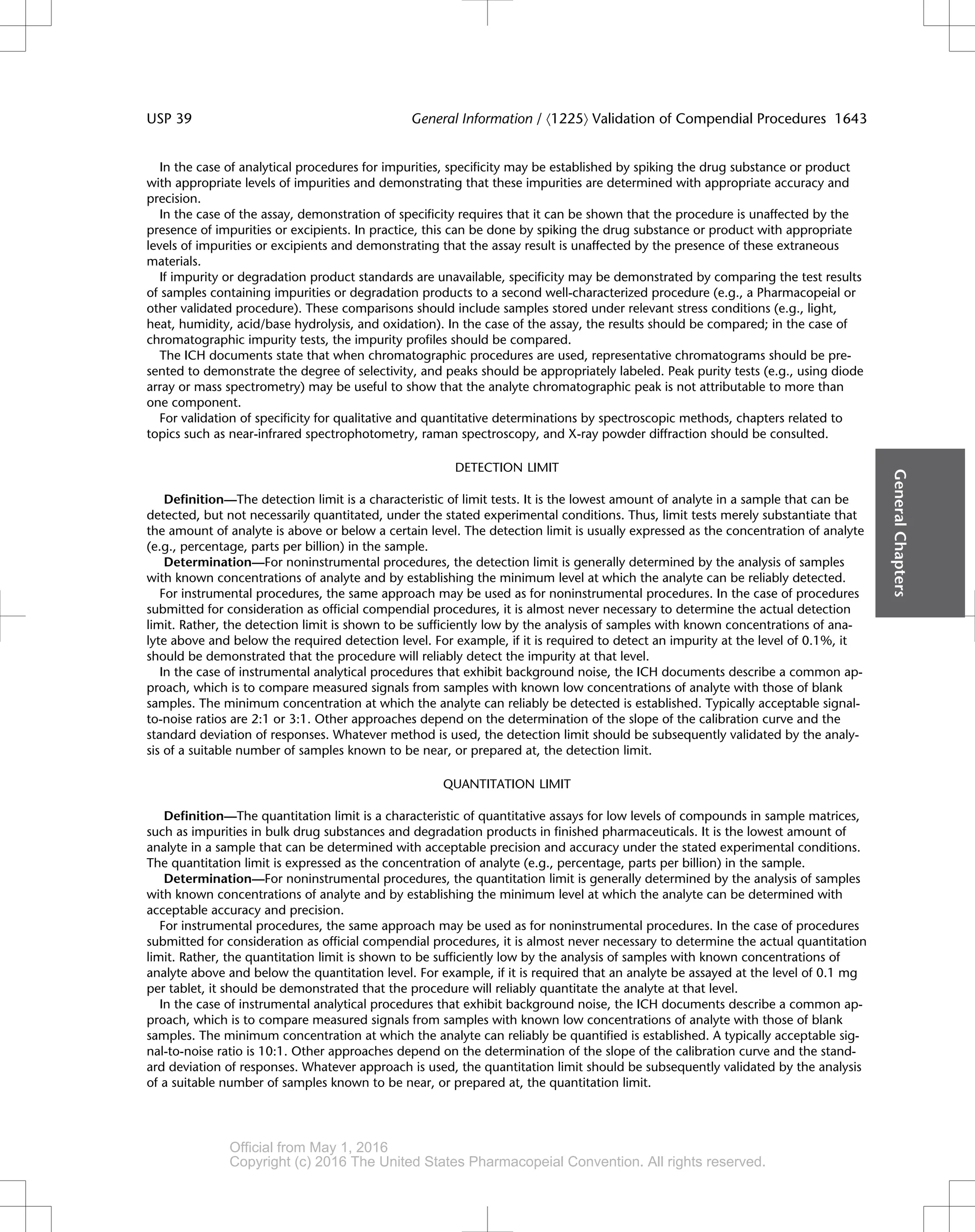 In the case of analytical procedures for impurities, specificity may be established by spiking the drug substance or product
with appropriate levels of impurities and demonstrating that these impurities are determined with appropriate accuracy and
precision.
In the case of the assay, demonstration of specificity requires that it can be shown that the procedure is unaffected by the
presence of impurities or excipients. In practice, this can be done by spiking the drug substance or product with appropriate
levels of impurities or excipients and demonstrating that the assay result is unaffected by the presence of these extraneous
materials.
If impurity or degradation product standards are unavailable, specificity may be demonstrated by comparing the test results
of samples containing impurities or degradation products to a second well-characterized procedure (e.g., a Pharmacopeial or
other validated procedure). These comparisons should include samples stored under relevant stress conditions (e.g., light,
heat, humidity, acid/base hydrolysis, and oxidation). In the case of the assay, the results should be compared; in the case of
chromatographic impurity tests, the impurity profiles should be compared.
The ICH documents state that when chromatographic procedures are used, representative chromatograms should be pre-
sented to demonstrate the degree of selectivity, and peaks should be appropriately labeled. Peak purity tests (e.g., using diode
array or mass spectrometry) may be useful to show that the analyte chromatographic peak is not attributable to more than
one component.
For validation of specificity for qualitative and quantitative determinations by spectroscopic methods, chapters related to
topics such as near-infrared spectrophotometry, raman spectroscopy, and X-ray powder diffraction should be consulted.
DETECTION LIMIT
Definition—The detection limit is a characteristic of limit tests. It is the lowest amount of analyte in a sample that can be
detected, but not necessarily quantitated, under the stated experimental conditions. Thus, limit tests merely substantiate that
the amount of analyte is above or below a certain level. The detection limit is usually expressed as the concentration of analyte
(e.g., percentage, parts per billion) in the sample.
Determination—For noninstrumental procedures, the detection limit is generally determined by the analysis of samples
with known concentrations of analyte and by establishing the minimum level at which the analyte can be reliably detected.
For instrumental procedures, the same approach may be used as for noninstrumental procedures. In the case of procedures
submitted for consideration as official compendial procedures, it is almost never necessary to determine the actual detection
limit. Rather, the detection limit is shown to be sufficiently low by the analysis of samples with known concentrations of ana-
lyte above and below the required detection level. For example, if it is required to detect an impurity at the level of 0.1%, it
should be demonstrated that the procedure will reliably detect the impurity at that level.
In the case of instrumental analytical procedures that exhibit background noise, the ICH documents describe a common ap-
proach, which is to compare measured signals from samples with known low concentrations of analyte with those of blank
samples. The minimum concentration at which the analyte can reliably be detected is established. Typically acceptable signal-
to-noise ratios are 2:1 or 3:1. Other approaches depend on the determination of the slope of the calibration curve and the
standard deviation of responses. Whatever method is used, the detection limit should be subsequently validated by the analy-
sis of a suitable number of samples known to be near, or prepared at, the detection limit.
QUANTITATION LIMIT
Definition—The quantitation limit is a characteristic of quantitative assays for low levels of compounds in sample matrices,
such as impurities in bulk drug substances and degradation products in finished pharmaceuticals. It is the lowest amount of
analyte in a sample that can be determined with acceptable precision and accuracy under the stated experimental conditions.
The quantitation limit is expressed as the concentration of analyte (e.g., percentage, parts per billion) in the sample.
Determination—For noninstrumental procedures, the quantitation limit is generally determined by the analysis of samples
with known concentrations of analyte and by establishing the minimum level at which the analyte can be determined with
acceptable accuracy and precision.
For instrumental procedures, the same approach may be used as for noninstrumental procedures. In the case of procedures
submitted for consideration as official compendial procedures, it is almost never necessary to determine the actual quantitation
limit. Rather, the quantitation limit is shown to be sufficiently low by the analysis of samples with known concentrations of
analyte above and below the quantitation level. For example, if it is required that an analyte be assayed at the level of 0.1 mg
per tablet, it should be demonstrated that the procedure will reliably quantitate the analyte at that level.
In the case of instrumental analytical procedures that exhibit background noise, the ICH documents describe a common ap-
proach, which is to compare measured signals from samples with known low concentrations of analyte with those of blank
samples. The minimum concentration at which the analyte can reliably be quantified is established. A typically acceptable sig-
nal-to-noise ratio is 10:1. Other approaches depend on the determination of the slope of the calibration curve and the stand-
ard deviation of responses. Whatever approach is used, the quantitation limit should be subsequently validated by the analysis
of a suitable number of samples known to be near, or prepared at, the quantitation limit.
General
Chapters
USP 39 General Information / á1225ñ Validation of Compendial Procedures 1643
Official from May 1, 2016
Copyright (c) 2016 The United States Pharmacopeial Convention. All rights reserved.
Accessed from 10.6.1.1 by apotex on Thu Jan 07 02:11:28 EST 2016
 