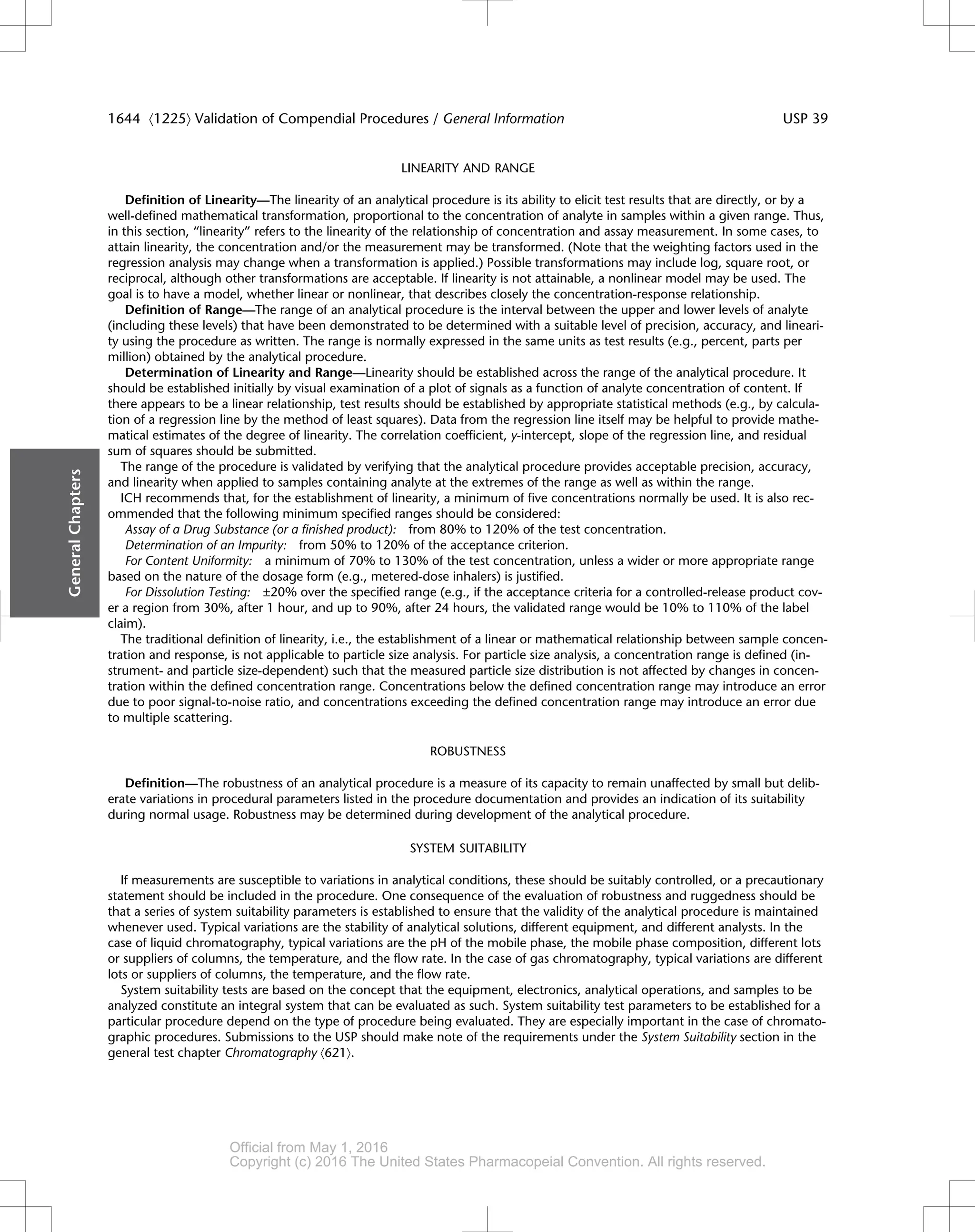 LINEARITY AND RANGE
Definition of Linearity—The linearity of an analytical procedure is its ability to elicit test results that are directly, or by a
well-defined mathematical transformation, proportional to the concentration of analyte in samples within a given range. Thus,
in this section, “linearity” refers to the linearity of the relationship of concentration and assay measurement. In some cases, to
attain linearity, the concentration and/or the measurement may be transformed. (Note that the weighting factors used in the
regression analysis may change when a transformation is applied.) Possible transformations may include log, square root, or
reciprocal, although other transformations are acceptable. If linearity is not attainable, a nonlinear model may be used. The
goal is to have a model, whether linear or nonlinear, that describes closely the concentration-response relationship.
Definition of Range—The range of an analytical procedure is the interval between the upper and lower levels of analyte
(including these levels) that have been demonstrated to be determined with a suitable level of precision, accuracy, and lineari-
ty using the procedure as written. The range is normally expressed in the same units as test results (e.g., percent, parts per
million) obtained by the analytical procedure.
Determination of Linearity and Range—Linearity should be established across the range of the analytical procedure. It
should be established initially by visual examination of a plot of signals as a function of analyte concentration of content. If
there appears to be a linear relationship, test results should be established by appropriate statistical methods (e.g., by calcula-
tion of a regression line by the method of least squares). Data from the regression line itself may be helpful to provide mathe-
matical estimates of the degree of linearity. The correlation coefficient, y-intercept, slope of the regression line, and residual
sum of squares should be submitted.
The range of the procedure is validated by verifying that the analytical procedure provides acceptable precision, accuracy,
and linearity when applied to samples containing analyte at the extremes of the range as well as within the range.
ICH recommends that, for the establishment of linearity, a minimum of five concentrations normally be used. It is also rec-
ommended that the following minimum specified ranges should be considered:
Assay of a Drug Substance (or a finished product): from 80% to 120% of the test concentration.
Determination of an Impurity: from 50% to 120% of the acceptance criterion.
For Content Uniformity: a minimum of 70% to 130% of the test concentration, unless a wider or more appropriate range
based on the nature of the dosage form (e.g., metered-dose inhalers) is justified.
For Dissolution Testing: ±20% over the specified range (e.g., if the acceptance criteria for a controlled-release product cov-
er a region from 30%, after 1 hour, and up to 90%, after 24 hours, the validated range would be 10% to 110% of the label
claim).
The traditional definition of linearity, i.e., the establishment of a linear or mathematical relationship between sample concen-
tration and response, is not applicable to particle size analysis. For particle size analysis, a concentration range is defined (in-
strument- and particle size-dependent) such that the measured particle size distribution is not affected by changes in concen-
tration within the defined concentration range. Concentrations below the defined concentration range may introduce an error
due to poor signal-to-noise ratio, and concentrations exceeding the defined concentration range may introduce an error due
to multiple scattering.
ROBUSTNESS
Definition—The robustness of an analytical procedure is a measure of its capacity to remain unaffected by small but delib-
erate variations in procedural parameters listed in the procedure documentation and provides an indication of its suitability
during normal usage. Robustness may be determined during development of the analytical procedure.
SYSTEM SUITABILITY
If measurements are susceptible to variations in analytical conditions, these should be suitably controlled, or a precautionary
statement should be included in the procedure. One consequence of the evaluation of robustness and ruggedness should be
that a series of system suitability parameters is established to ensure that the validity of the analytical procedure is maintained
whenever used. Typical variations are the stability of analytical solutions, different equipment, and different analysts. In the
case of liquid chromatography, typical variations are the pH of the mobile phase, the mobile phase composition, different lots
or suppliers of columns, the temperature, and the flow rate. In the case of gas chromatography, typical variations are different
lots or suppliers of columns, the temperature, and the flow rate.
System suitability tests are based on the concept that the equipment, electronics, analytical operations, and samples to be
analyzed constitute an integral system that can be evaluated as such. System suitability test parameters to be established for a
particular procedure depend on the type of procedure being evaluated. They are especially important in the case of chromato-
graphic procedures. Submissions to the USP should make note of the requirements under the System Suitability section in the
general test chapter Chromatography á621ñ.
General
Chapters
1644 á1225ñ Validation of Compendial Procedures / General Information USP 39
Official from May 1, 2016
Copyright (c) 2016 The United States Pharmacopeial Convention. All rights reserved.
Accessed from 10.6.1.1 by apotex on Thu Jan 07 02:11:28 EST 2016
 