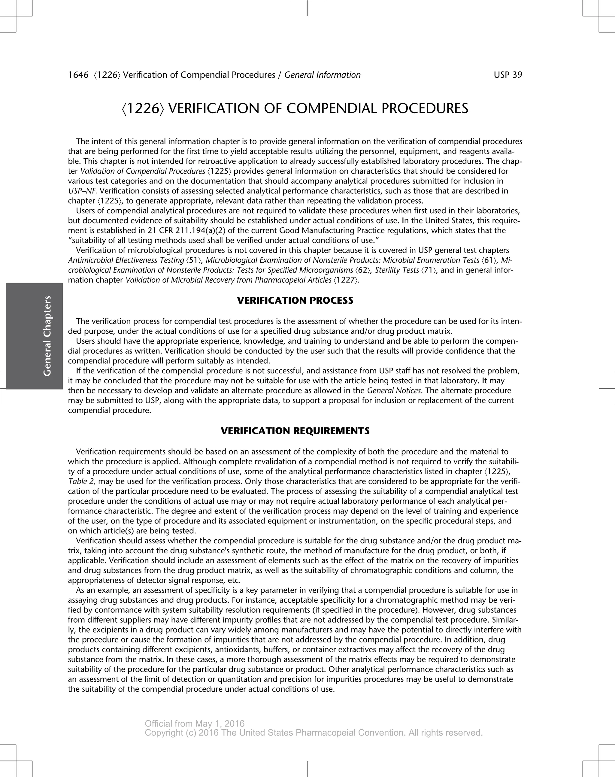 á1226ñ VERIFICATION OF COMPENDIAL PROCEDURES
The intent of this general information chapter is to provide general information on the verification of compendial procedures
that are being performed for the first time to yield acceptable results utilizing the personnel, equipment, and reagents availa-
ble. This chapter is not intended for retroactive application to already successfully established laboratory procedures. The chap-
ter Validation of Compendial Procedures á1225ñ provides general information on characteristics that should be considered for
various test categories and on the documentation that should accompany analytical procedures submitted for inclusion in
USP–NF. Verification consists of assessing selected analytical performance characteristics, such as those that are described in
chapter á1225ñ, to generate appropriate, relevant data rather than repeating the validation process.
Users of compendial analytical procedures are not required to validate these procedures when first used in their laboratories,
but documented evidence of suitability should be established under actual conditions of use. In the United States, this require-
ment is established in 21 CFR 211.194(a)(2) of the current Good Manufacturing Practice regulations, which states that the
“suitability of all testing methods used shall be verified under actual conditions of use.”
Verification of microbiological procedures is not covered in this chapter because it is covered in USP general test chapters
Antimicrobial Effectiveness Testing á51ñ, Microbiological Examination of Nonsterile Products: Microbial Enumeration Tests á61ñ, Mi-
crobiological Examination of Nonsterile Products: Tests for Specified Microorganisms á62ñ, Sterility Tests á71ñ, and in general infor-
mation chapter Validation of Microbial Recovery from Pharmacopeial Articles á1227ñ.
VERIFICATION PROCESS
The verification process for compendial test procedures is the assessment of whether the procedure can be used for its inten-
ded purpose, under the actual conditions of use for a specified drug substance and/or drug product matrix.
Users should have the appropriate experience, knowledge, and training to understand and be able to perform the compen-
dial procedures as written. Verification should be conducted by the user such that the results will provide confidence that the
compendial procedure will perform suitably as intended.
If the verification of the compendial procedure is not successful, and assistance from USP staff has not resolved the problem,
it may be concluded that the procedure may not be suitable for use with the article being tested in that laboratory. It may
then be necessary to develop and validate an alternate procedure as allowed in the General Notices. The alternate procedure
may be submitted to USP, along with the appropriate data, to support a proposal for inclusion or replacement of the current
compendial procedure.
VERIFICATION REQUIREMENTS
Verification requirements should be based on an assessment of the complexity of both the procedure and the material to
which the procedure is applied. Although complete revalidation of a compendial method is not required to verify the suitabili-
ty of a procedure under actual conditions of use, some of the analytical performance characteristics listed in chapter á1225ñ,
Table 2, may be used for the verification process. Only those characteristics that are considered to be appropriate for the verifi-
cation of the particular procedure need to be evaluated. The process of assessing the suitability of a compendial analytical test
procedure under the conditions of actual use may or may not require actual laboratory performance of each analytical per-
formance characteristic. The degree and extent of the verification process may depend on the level of training and experience
of the user, on the type of procedure and its associated equipment or instrumentation, on the specific procedural steps, and
on which article(s) are being tested.
Verification should assess whether the compendial procedure is suitable for the drug substance and/or the drug product ma-
trix, taking into account the drug substance's synthetic route, the method of manufacture for the drug product, or both, if
applicable. Verification should include an assessment of elements such as the effect of the matrix on the recovery of impurities
and drug substances from the drug product matrix, as well as the suitability of chromatographic conditions and column, the
appropriateness of detector signal response, etc.
As an example, an assessment of specificity is a key parameter in verifying that a compendial procedure is suitable for use in
assaying drug substances and drug products. For instance, acceptable specificity for a chromatographic method may be veri-
fied by conformance with system suitability resolution requirements (if specified in the procedure). However, drug substances
from different suppliers may have different impurity profiles that are not addressed by the compendial test procedure. Similar-
ly, the excipients in a drug product can vary widely among manufacturers and may have the potential to directly interfere with
the procedure or cause the formation of impurities that are not addressed by the compendial procedure. In addition, drug
products containing different excipients, antioxidants, buffers, or container extractives may affect the recovery of the drug
substance from the matrix. In these cases, a more thorough assessment of the matrix effects may be required to demonstrate
suitability of the procedure for the particular drug substance or product. Other analytical performance characteristics such as
an assessment of the limit of detection or quantitation and precision for impurities procedures may be useful to demonstrate
the suitability of the compendial procedure under actual conditions of use.
General
Chapters
1646 á1226ñ Verification of Compendial Procedures / General Information USP 39
Official from May 1, 2016
Copyright (c) 2016 The United States Pharmacopeial Convention. All rights reserved.
Accessed from 10.6.1.1 by apotex on Thu Jan 07 02:11:28 EST 2016
 