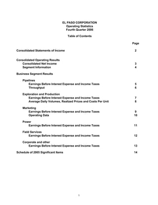 EL PASO CORPORATION
                                   Operating Statistics
                                   Fourth Quarter 2006

                                     Table of Contents

                                                                    Page

Consolidated Statements of Income                                    2


Consolidated Operating Results
   Consolidated Net Income                                           3
   Segment Information                                               4

Business Segment Results

    Pipelines
        Earnings Before Interest Expense and Income Taxes            5
        Throughput                                                   6

    Exploration and Production
        Earnings Before Interest Expense and Income Taxes            7
        Average Daily Volumes, Realized Prices and Costs Per Unit    8

    Marketing
        Earnings Before Interest Expense and Income Taxes             9
        Operating Data                                               10

    Power
       Earnings Before Interest Expense and Income Taxes             11

    Field Services
         Earnings Before Interest Expense and Income Taxes           12

    Corporate and other
        Earnings Before Interest Expense and Income Taxes            13

Schedule of 2005 Significant Items                                   14




                                            1
 