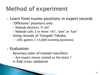  Learn from tsumo positions in expert records
◦ “Offensive” positions only
 Nobody declares “li-zhi”
 Nobody calls 3 or more “chi”, “pon” or “kan”
◦ Using records of Totugeki Tohoku
 ~285 games (~13,000 training positions)
 Evaluation
◦ Accuracy rates of trained classifiers
 Are expert moves ranked as the bests ?
◦ 4-fold cross validation
28
 