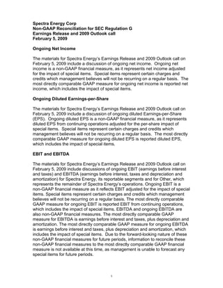 Spectra Energy Corp
Non-GAAP Reconciliation for SEC Regulation G
Earnings Release and 2009 Outlook call
February 5, 2009

Ongoing Net Income

The materials for Spectra Energy’s Earnings Release and 2009 Outlook call on
February 5, 2009 include a discussion of ongoing net income. Ongoing net
income is a non-GAAP financial measure, as it represents net income adjusted
for the impact of special items. Special items represent certain charges and
credits which management believes will not be recurring on a regular basis. The
most directly comparable GAAP measure for ongoing net income is reported net
income, which includes the impact of special items.

Ongoing Diluted Earnings-per-Share

The materials for Spectra Energy’s Earnings Release and 2009 Outlook call on
February 5, 2009 include a discussion of ongoing diluted Earnings-per-Share
(EPS). Ongoing diluted EPS is a non-GAAP financial measure, as it represents
diluted EPS from continuing operations adjusted for the per-share impact of
special items. Special items represent certain charges and credits which
management believes will not be recurring on a regular basis. The most directly
comparable GAAP measure for ongoing diluted EPS is reported diluted EPS,
which includes the impact of special items.

EBIT and EBITDA

The materials for Spectra Energy’s Earnings Release and 2009 Outlook call on
February 5, 2009 include discussions of ongoing EBIT (earnings before interest
and taxes) and EBITDA (earnings before interest, taxes and depreciation and
amortization) for Spectra Energy, its reportable segments and for Other, which
represents the remainder of Spectra Energy’s operations. Ongoing EBIT is a
non-GAAP financial measure as it reflects EBIT adjusted for the impact of special
items. Special items represent certain charges and credits which management
believes will not be recurring on a regular basis. The most directly comparable
GAAP measure for ongoing EBIT is reported EBIT from continuing operations,
which includes the impact of special items. EBITDA and ongoing EBITDA are
also non-GAAP financial measures. The most directly comparable GAAP
measure for EBITDA is earnings before interest and taxes, plus depreciation and
amortization. The most directly comparable GAAP measure for ongoing EBITDA
is earnings before interest and taxes, plus depreciation and amortization, which
includes the impact of special items. Due to the forward-looking nature of these
non-GAAP financial measures for future periods, information to reconcile these
non-GAAP financial measures to the most directly comparable GAAP financial
measure is not available at this time, as management is unable to forecast any
special items for future periods.



                                        1
 