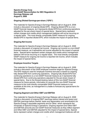 Spectra Energy Corp
Non-GAAP Reconciliation for SEC Regulation G
Earnings Release call
August 6, 2008

Ongoing Diluted Earnings-per-share (“EPS”)

The materials for Spectra Energy’s Earnings Release call on August 6, 2008
include a discussion of ongoing diluted EPS. Ongoing diluted EPS is a non-
GAAP financial measure, as it represents diluted EPS from continuing operations
adjusted for the per-share impact of special items. Special items represent
certain charges and credits which management believes will not be recurring on
a regular basis. The most directly comparable GAAP measure for ongoing
diluted EPS is reported diluted EPS, which includes the impact of special items.

Ongoing Net Income

The materials for Spectra Energy’s Earnings Release call on August 6, 2008
include a discussion of ongoing net income. Ongoing net income is a non-GAAP
financial measure, as it represents net income adjusted for the impact of special
items. Special items represent certain charges and credits which management
believes will not be recurring on a regular basis. The most directly comparable
GAAP measure for ongoing net income is reported net income, which includes
the impact of special items.

Employee Incentive Targets

The materials for Spectra Energy’s Earnings Release call on August 6, 2008
include a discussion of the 2008 employee incentive target for Spectra Energy.
The EPS measure used for employee incentive bonuses is based on ongoing
fully diluted EPS from continuing operations. Ongoing fully diluted EPS from
continuing operations is a non-GAAP financial measure as it represents fully
diluted EPS from continuing operations adjusted for the per-share impact of
special items. Due to the forward-looking nature of this non-GAAP financial
measure for future periods, information to reconcile this non-GAAP financial
measure to the most directly comparable GAAP financial measure is not
available at this time, as management is unable to forecast any special items for
future periods.

Ongoing Segment and Other EBIT and EBITDA

The materials for Spectra Energy’s Earnings Release call on August 6, 2008
include a discussion of ongoing EBIT (earnings before interest and taxes) and
EBITDA (earnings before interest, taxes and depreciation and amortization) for
Spectra Energy’s reportable segments and for Other, which represents the
remainder of Spectra Energy’s operations. Ongoing segment and Other EBIT
and EBITDA amounts are non-GAAP financial measures as they reflect segment
and Other EBIT and EBITDA adjusted for the impact of special items. Special
items represent certain charges and credits which management believes will not

                                        1
 