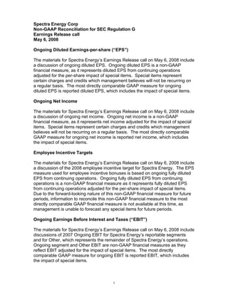 Spectra Energy Corp
Non-GAAP Reconciliation for SEC Regulation G
Earnings Release call
May 6, 2008

Ongoing Diluted Earnings-per-share (“EPS”)

The materials for Spectra Energy’s Earnings Release call on May 6, 2008 include
a discussion of ongoing diluted EPS. Ongoing diluted EPS is a non-GAAP
financial measure, as it represents diluted EPS from continuing operations
adjusted for the per-share impact of special items. Special items represent
certain charges and credits which management believes will not be recurring on
a regular basis. The most directly comparable GAAP measure for ongoing
diluted EPS is reported diluted EPS, which includes the impact of special items.

Ongoing Net Income

The materials for Spectra Energy’s Earnings Release call on May 6, 2008 include
a discussion of ongoing net income. Ongoing net income is a non-GAAP
financial measure, as it represents net income adjusted for the impact of special
items. Special items represent certain charges and credits which management
believes will not be recurring on a regular basis. The most directly comparable
GAAP measure for ongoing net income is reported net income, which includes
the impact of special items.

Employee Incentive Targets

The materials for Spectra Energy’s Earnings Release call on May 6, 2008 include
a discussion of the 2008 employee incentive target for Spectra Energy. The EPS
measure used for employee incentive bonuses is based on ongoing fully diluted
EPS from continuing operations. Ongoing fully diluted EPS from continuing
operations is a non-GAAP financial measure as it represents fully diluted EPS
from continuing operations adjusted for the per-share impact of special items.
Due to the forward-looking nature of this non-GAAP financial measure for future
periods, information to reconcile this non-GAAP financial measure to the most
directly comparable GAAP financial measure is not available at this time, as
management is unable to forecast any special items for future periods.

Ongoing Earnings Before Interest and Taxes (“EBIT”)

The materials for Spectra Energy’s Earnings Release call on May 6, 2008 include
discussions of 2007 Ongoing EBIT for Spectra Energy’s reportable segments
and for Other, which represents the remainder of Spectra Energy’s operations.
Ongoing segment and Other EBIT are non-GAAP financial measures as they
reflect EBIT adjusted for the impact of special items. The most directly
comparable GAAP measure for ongoing EBIT is reported EBIT, which includes
the impact of special items.



                                        1
 