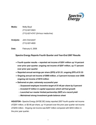 Media:        Molly Boyd
              (713) 627-5923
              (713) 627-4747 (24-hour media line)


Analysts:     John Arensdorf
              (713) 627-4600

Date:         February 6, 2008


     Spectra Energy Reports Fourth Quarter and Year-End 2007 Results


     • Fourth quarter results -- reported net income of $291 million up 14 percent
         over prior year quarter; ongoing net income of $297 million, up 17 percent
         over prior year quarter
     • Reported annual earnings per share (EPS) of $1.51; ongoing EPS of $1.53
     • Ongoing annual net income of $969 million, a 5 percent increase over 2006
         ongoing net income of $919 million
     • Delivered on plan; extremely successful year
          o Surpassed employee incentive target of $1.40 per share by 9 percent
          o Invested $1 billion in capital expansion which will fuel growth
          o Launched our master limited partnership (SEP) at a record yield
          o Maintained strong investment grade balance sheet


HOUSTON - Spectra Energy (NYSE:SE) today reported 2007 fourth quarter net income
of $291 million, or $0.46 per share, up 14 percent over the prior year quarter net income
of $255 million. Ongoing net income was $297 million compared with $253 million in
the prior year quarter.



                                            1
 