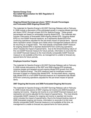 Spectra Energy Corp
Non-GAAP Reconciliation for SEC Regulation G
February 6, 2008


Ongoing Diluted Earnings-per-share (“EPS”) Growth Percentages
and Forecasted 2008 Ongoing Diluted EPS

The materials for Spectra Energy’s 4Q 2007 Earnings Release call on February
6, 2008 include a discussion of the anticipated growth in ongoing diluted earnings
per share (“EPS”) through at least 2010 for Spectra Energy. These growth
percentages are based on anticipated ongoing diluted EPS. The materials also
include a discussion of forecasted 2008 ongoing diluted EPS. Ongoing diluted
EPS is a non-GAAP financial measure, as it represents diluted EPS from
continuing operations adjusted for the per-share impact of special items. Special
items represent certain charges and credits which management believes will not
be recurring on a regular basis. The most directly comparable GAAP measure
for ongoing diluted EPS is reported diluted EPS from continuing operations,
which includes the impact of special items. Due to the forward-looking nature of
this non-GAAP financial measure for future periods, information to reconcile this
non-GAAP financial measure to the most directly comparable GAAP financial
measure is not available at this time, as management is unable to forecast any
special items for future periods.

Employee Incentive Targets

The materials for Spectra Energy’s 4Q 2007 Earnings Release call on February
6, 2008 include discussions of the 2007 and 2008 ongoing EPS employee
incentive targets and targeted annual ongoing diluted EPS growth from 2007-
2010 for Spectra Energy. The EPS measure used for employee incentive
bonuses is based on ongoing fully diluted EPS. As discussed above, ongoing
fully diluted EPS is a non-GAAP financial measure as it represents fully diluted
EPS from continuing operations adjusted for the per-share impact of special
items.

2007 Ongoing Net Income and 2008 Forecasted Ongoing Net Income

The materials for Spectra Energy’s 4Q 2007 Earnings Release call on February
6, 2008 include discussions of 2007 ongoing net income and 2008 forecasted
ongoing net income. Ongoing net income is a non-GAAP financial measure as it
represents net income adjusted for the impact of special items. The most directly
comparable GAAP measure for ongoing net income is reported net income,
which includes the impact of special items. Due to the forward-looking nature of
2008 forecasted ongoing net income, information to reconcile it to the most
directly comparable GAAP financial measure is not available at this time, as
management is unable to forecast any special items for future periods.



                                                                                   1
 