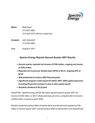 Media:        Molly Boyd
              (713) 627-5923
              (713) 627-4747 (24-hour media line)


Analysts:     John Arensdorf
              (713) 627-4600

Date:         August 6, 2007



            Spectra Energy Reports Second Quarter 2007 Results


        • Second quarter reported net income of $196 million; ongoing net income
         of $192 million
        • Reported net income per diluted share (EPS) of $0.31; ongoing EPS of
         $0.30
        • Well positioned to achieve 2007 financial goals
        • Significant progress made toward $3 billion 2007–2009 capital expansion
         including 80 percent increase in year to date capital spend.
        • Quarterly dividend of $0.22 paid

HOUSTON - Spectra Energy (NYSE:SE) today reported second quarter 2007 net
income of $196 million, or $0.31 diluted earnings per share, compared with net income
of $320 million in second quarter 2006.


Results include the positive effect of special items and discontinued operations of $4
million in second quarter 2007, and the positive effect of special items and discontinued



                                             1
 
