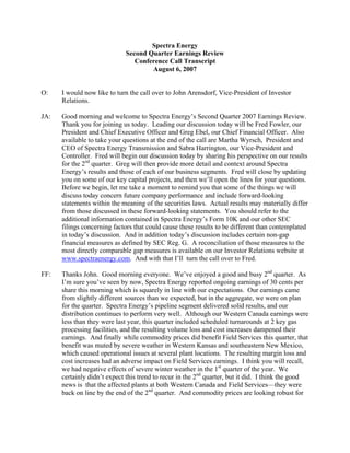Spectra Energy
                             Second Quarter Earnings Review
                                Conference Call Transcript
                                     August 6, 2007


O:    I would now like to turn the call over to John Arensdorf, Vice-President of Investor
      Relations.

JA:   Good morning and welcome to Spectra Energy’s Second Quarter 2007 Earnings Review.
      Thank you for joining us today. Leading our discussion today will be Fred Fowler, our
      President and Chief Executive Officer and Greg Ebel, our Chief Financial Officer. Also
      available to take your questions at the end of the call are Martha Wyrsch, President and
      CEO of Spectra Energy Transmission and Sabra Harrington, our Vice-President and
      Controller. Fred will begin our discussion today by sharing his perspective on our results
      for the 2nd quarter. Greg will then provide more detail and context around Spectra
      Energy’s results and those of each of our business segments. Fred will close by updating
      you on some of our key capital projects, and then we’ll open the lines for your questions.
      Before we begin, let me take a moment to remind you that some of the things we will
      discuss today concern future company performance and include forward-looking
      statements within the meaning of the securities laws. Actual results may materially differ
      from those discussed in these forward-looking statements. You should refer to the
      additional information contained in Spectra Energy’s Form 10K and our other SEC
      filings concerning factors that could cause these results to be different than contemplated
      in today’s discussion. And in addition today’s discussion includes certain non-gap
      financial measures as defined by SEC Reg. G. A reconciliation of those measures to the
      most directly comparable gap measures is available on our Investor Relations website at
      www.spectraenergy.com. And with that I’ll turn the call over to Fred.

      Thanks John. Good morning everyone. We’ve enjoyed a good and busy 2nd quarter. As
FF:
      I’m sure you’ve seen by now, Spectra Energy reported ongoing earnings of 30 cents per
      share this morning which is squarely in line with our expectations. Our earnings came
      from slightly different sources than we expected, but in the aggregate, we were on plan
      for the quarter. Spectra Energy’s pipeline segment delivered solid results, and our
      distribution continues to perform very well. Although our Western Canada earnings were
      less than they were last year, this quarter included scheduled turnarounds at 2 key gas
      processing facilities, and the resulting volume loss and cost increases dampened their
      earnings. And finally while commodity prices did benefit Field Services this quarter, that
      benefit was muted by severe weather in Western Kansas and southeastern New Mexico,
      which caused operational issues at several plant locations. The resulting margin loss and
      cost increases had an adverse impact on Field Services earnings. I think you will recall,
      we had negative effects of severe winter weather in the 1st quarter of the year. We
      certainly didn’t expect this trend to recur in the 2nd quarter, but it did. I think the good
      news is that the affected plants at both Western Canada and Field Services—they were
      back on line by the end of the 2nd quarter. And commodity prices are looking robust for
 