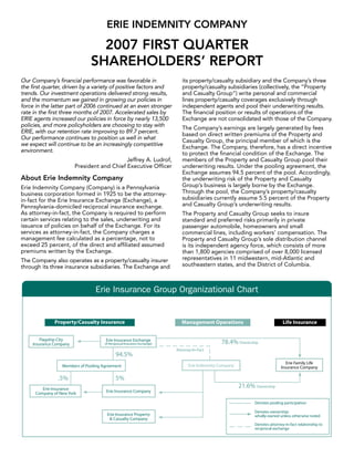 ERIE INDEMNITY COMPANY

                              2007 FIRST QUARTER
                            SHAREHOLDERS’ REPORT
Our Company’s financial performance was favorable in             its property/casualty subsidiary and the Company’s three
the first quarter, driven by a variety of positive factors and   property/casualty subsidiaries (collectively, the “Property
trends. Our investment operations delivered strong results,      and Casualty Group”) write personal and commercial
and the momentum we gained in growing our policies in            lines property/casualty coverages exclusively through
force in the latter part of 2006 continued at an even stronger   independent agents and pool their underwriting results.
rate in the first three months of 2007. Accelerated sales by     The financial position or results of operations of the
ERIE agents increased our policies in force by nearly 13,500     Exchange are not consolidated with those of the Company.
policies, and more policyholders are choosing to stay with       The Company’s earnings are largely generated by fees
ERIE, with our retention rate improving to 89.7 percent.         based on direct written premiums of the Property and
Our performance continues to position us well in what            Casualty Group, the principal member of which is the
we expect will continue to be an increasingly competitive        Exchange. The Company, therefore, has a direct incentive
environment.                                                     to protect the financial condition of the Exchange. The
                                          Jeffrey A. Ludrof,     members of the Property and Casualty Group pool their
                      President and Chief Executive Officer      underwriting results. Under the pooling agreement, the
                                                                 Exchange assumes 94.5 percent of the pool. Accordingly,
About Erie Indemnity Company                                     the underwriting risk of the Property and Casualty
                                                                 Group’s business is largely borne by the Exchange.
Erie Indemnity Company (Company) is a Pennsylvania
                                                                 Through the pool, the Company’s property/casualty
business corporation formed in 1925 to be the attorney-
                                                                 subsidiaries currently assume 5.5 percent of the Property
in-fact for the Erie Insurance Exchange (Exchange), a
                                                                 and Casualty Group’s underwriting results.
Pennsylvania-domiciled reciprocal insurance exchange.
As attorney-in-fact, the Company is required to perform          The Property and Casualty Group seeks to insure
certain services relating to the sales, underwriting and         standard and preferred risks primarily in private
issuance of policies on behalf of the Exchange. For its          passenger automobile, homeowners and small
services as attorney-in-fact, the Company charges a              commercial lines, including workers’ compensation. The
management fee calculated as a percentage, not to                Property and Casualty Group’s sole distribution channel
exceed 25 percent, of the direct and affiliated assumed          is its independent agency force, which consists of more
premiums written by the Exchange.                                than 1,800 agencies comprised of over 8,000 licensed
                                                                 representatives in 11 midwestern, mid-Atlantic and
The Company also operates as a property/casualty insurer
                                                                 southeastern states, and the District of Columbia.
through its three insurance subsidiaries. The Exchange and



                              Erie Insurance Group Organizational Chart
 